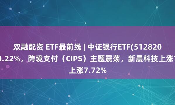 双融配资 ETF最前线 | 中证银行ETF(512820)下跌0.22%，跨境支付（CIPS）主题震荡，新晨科技上涨7.72%