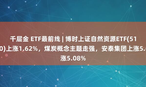 千层金 ETF最前线 | 博时上证自然资源ETF(510410)上涨1.62%，煤炭概念主题走强，安泰集团上涨5.08%