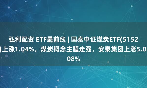 弘利配资 ETF最前线 | 国泰中证煤炭ETF(515220)上涨1.04%，煤炭概念主题走强，安泰集团上涨5.08%