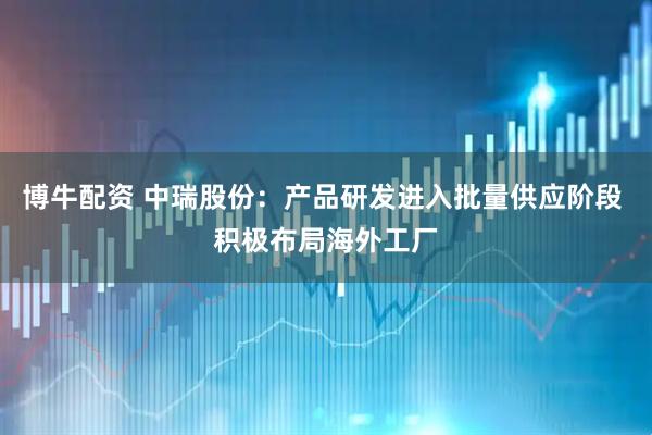 博牛配资 中瑞股份：产品研发进入批量供应阶段 积极布局海外工厂