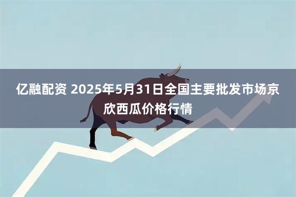 亿融配资 2025年5月31日全国主要批发市场京欣西瓜价格行情