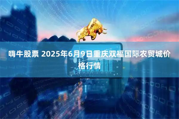 嗨牛股票 2025年6月9日重庆双福国际农贸城价格行情