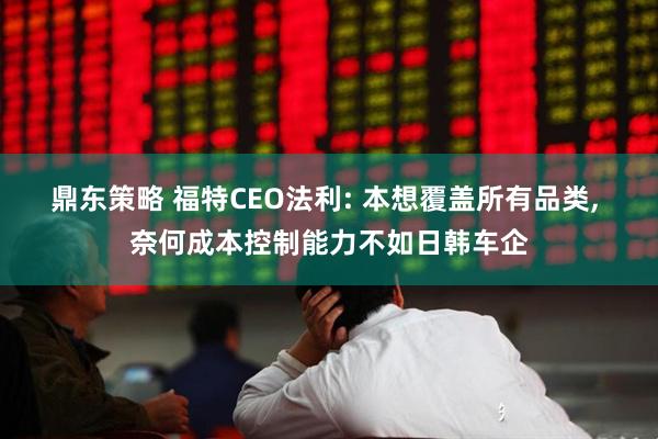 鼎东策略 福特CEO法利: 本想覆盖所有品类, 奈何成本控制能力不如日韩车企