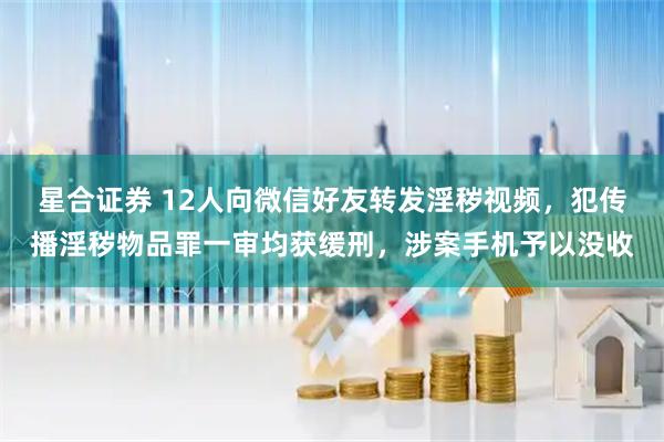 星合证券 12人向微信好友转发淫秽视频，犯传播淫秽物品罪一审均获缓刑，涉案手机予以没收