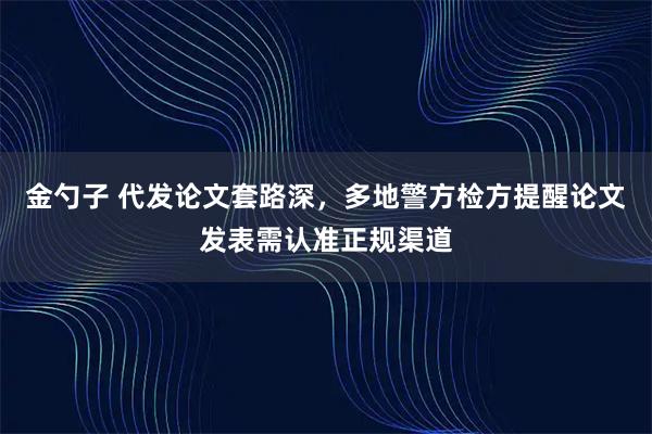 金勺子 代发论文套路深，多地警方检方提醒论文发表需认准正规渠道