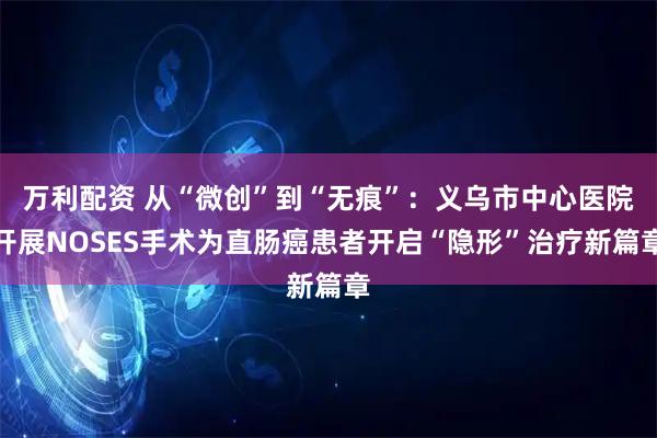 万利配资 从“微创”到“无痕”：义乌市中心医院开展NOSES手术为直肠癌患者开启“隐形”治疗新篇章