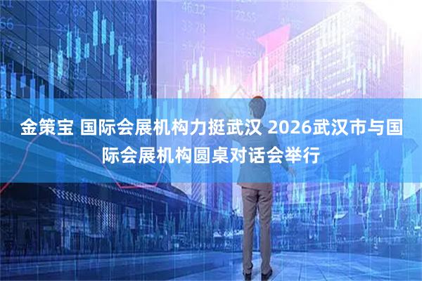 金策宝 国际会展机构力挺武汉 2026武汉市与国际会展机构圆桌对话会举行