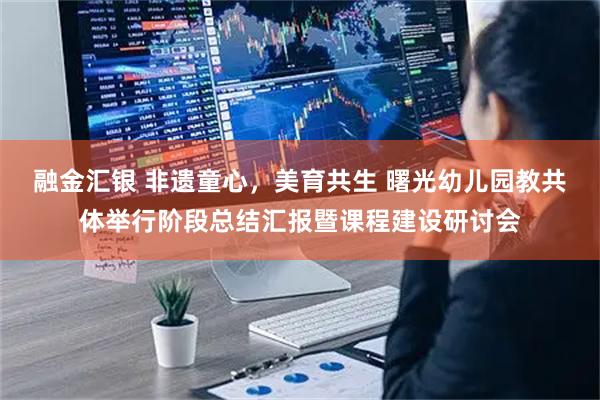 融金汇银 非遗童心，美育共生 曙光幼儿园教共体举行阶段总结汇报暨课程建设研讨会