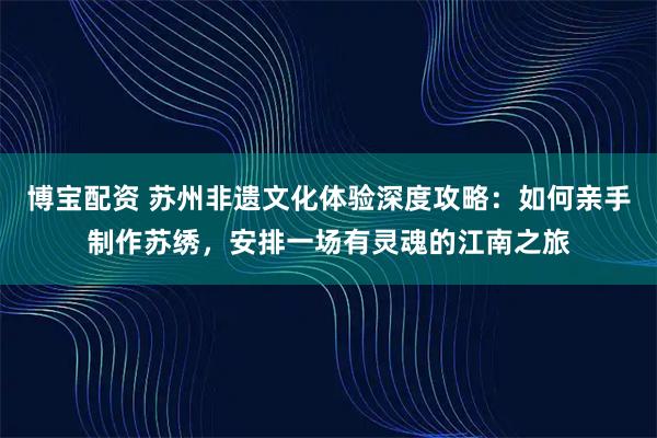 博宝配资 苏州非遗文化体验深度攻略：如何亲手制作苏绣，安排一场有灵魂的江南之旅