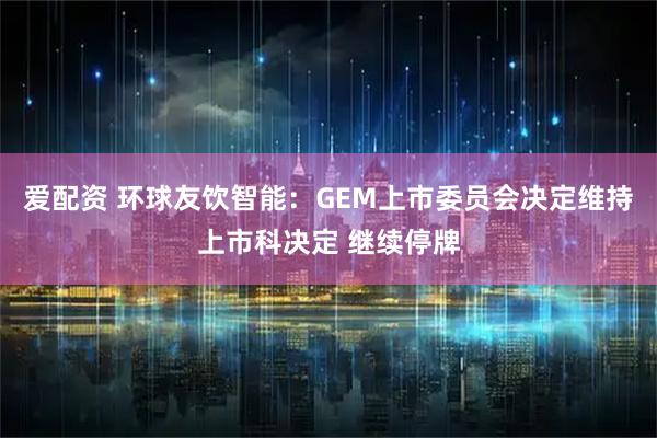 爱配资 环球友饮智能：GEM上市委员会决定维持上市科决定 继续停牌