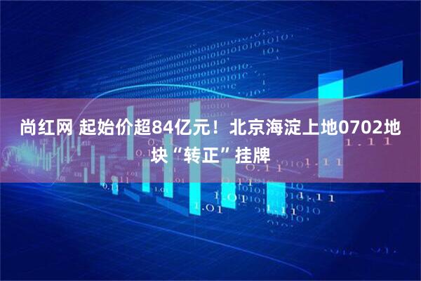 尚红网 起始价超84亿元！北京海淀上地0702地块“转正”挂牌