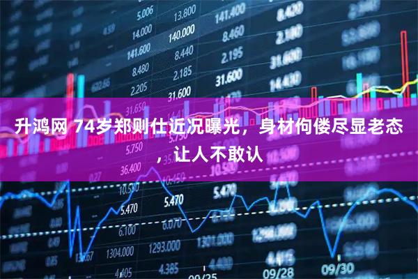 升鸿网 74岁郑则仕近况曝光，身材佝偻尽显老态，让人不敢认