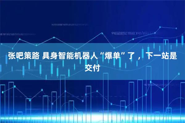张吧策路 具身智能机器人“爆单”了 ，下一站是交付
