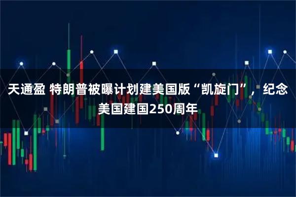 天通盈 特朗普被曝计划建美国版“凯旋门”，纪念美国建国250周年