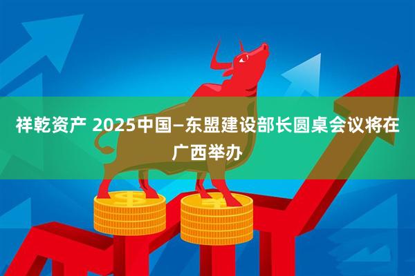 祥乾资产 2025中国—东盟建设部长圆桌会议将在广西举办