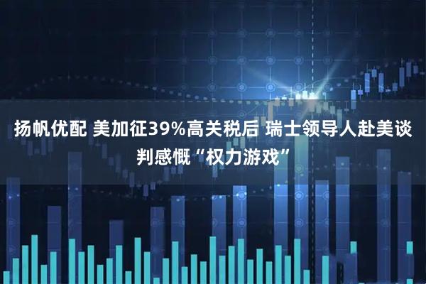 扬帆优配 美加征39%高关税后 瑞士领导人赴美谈判感慨“权力游戏”